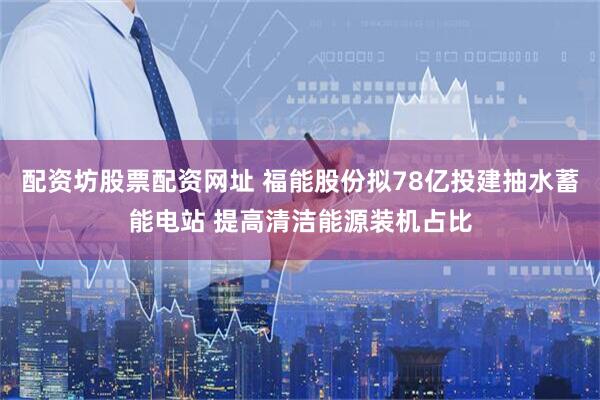 配资坊股票配资网址 福能股份拟78亿投建抽水蓄能电站 提高清洁能源装机占比