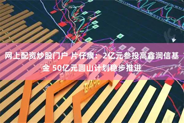 网上配资炒股门户 片仔癀：2亿元参投高鑫润信基金 50亿元圆山计划稳步推进