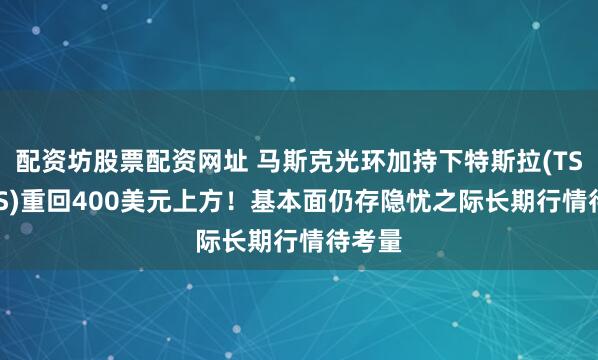 配资坊股票配资网址 马斯克光环加持下特斯拉(TSLA.US)重回400美元上方！基本面仍存隐忧之际长期行情待考量