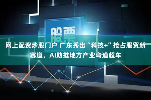 网上配资炒股门户 广东秀出“科技+”抢占服贸新赛道，AI助推地方产业弯道超车