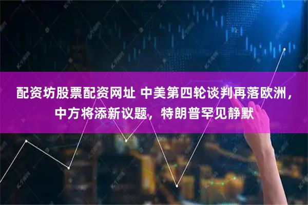 配资坊股票配资网址 中美第四轮谈判再落欧洲，中方将添新议题，特朗普罕见静默