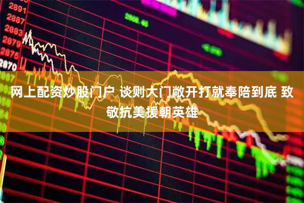 网上配资炒股门户 谈则大门敞开打就奉陪到底 致敬抗美援朝英雄