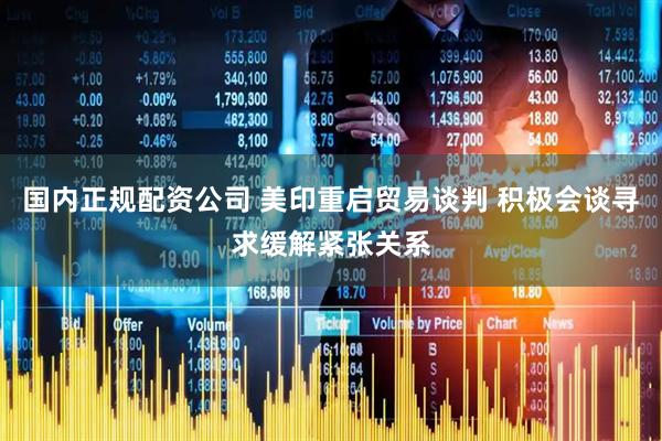 国内正规配资公司 美印重启贸易谈判 积极会谈寻求缓解紧张关系