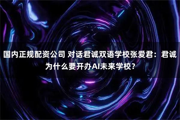 国内正规配资公司 对话君诚双语学校张爱君：君诚为什么要开办AI未来学校？