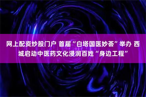 网上配资炒股门户 首届“白塔国医妙荟”举办 西城启动中医药文化浸润百姓“身边工程”