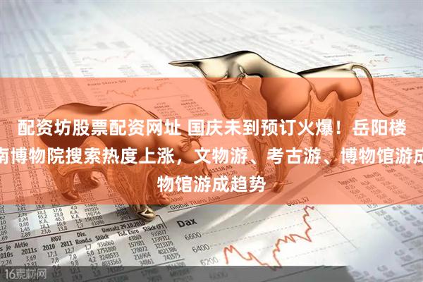 配资坊股票配资网址 国庆未到预订火爆！岳阳楼、湖南博物院搜索热度上涨，文物游、考古游、博物馆游成趋势