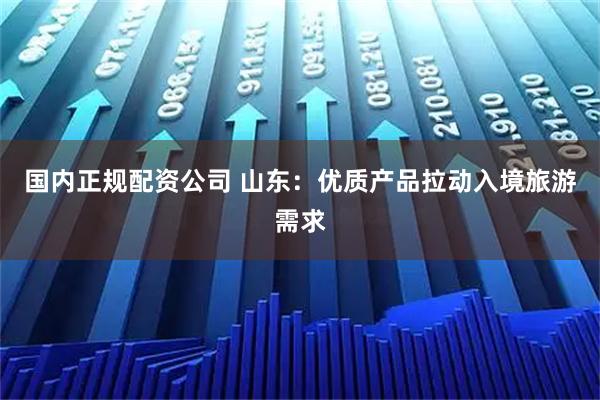 国内正规配资公司 山东：优质产品拉动入境旅游需求