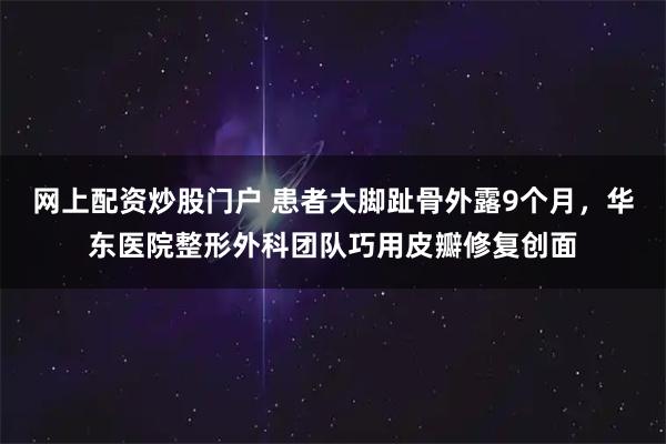 网上配资炒股门户 患者大脚趾骨外露9个月，华东医院整形外科团队巧用皮瓣修复创面