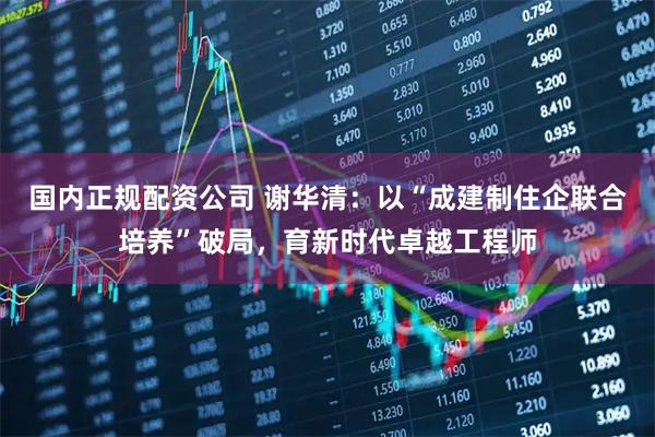 国内正规配资公司 谢华清：以“成建制住企联合培养”破局，育新时代卓越工程师